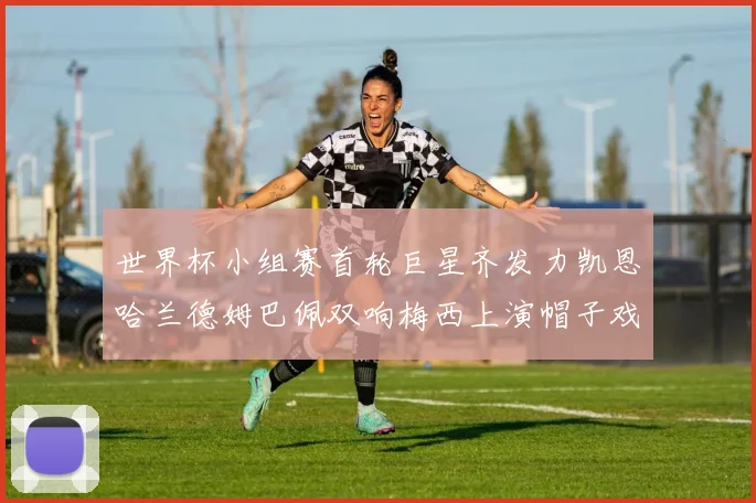 世界杯小组赛首轮巨星齐发力凯恩哈兰德姆巴佩双响梅西上演帽子戏法