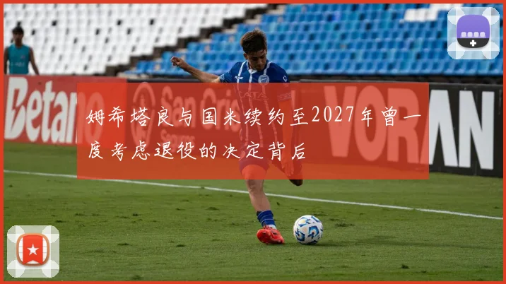 姆希塔良与国米续约至2027年曾一度考虑退役的决定背后