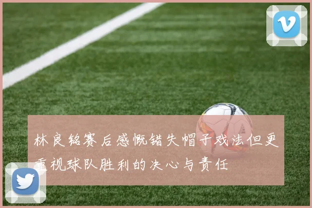 林良铭赛后感慨错失帽子戏法但更重视球队胜利的决心与责任