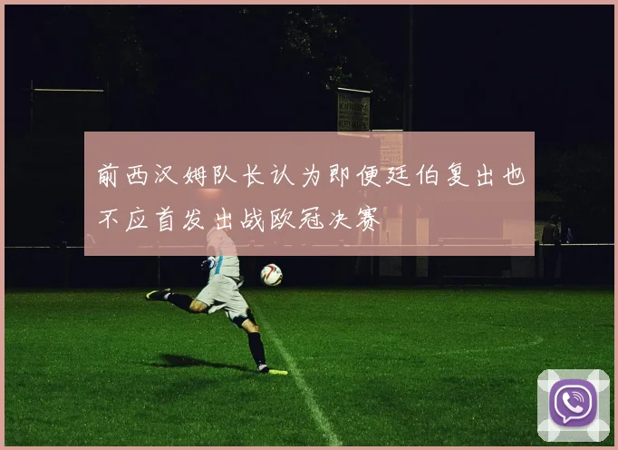 前西汉姆队长认为即便廷伯复出也不应首发出战欧冠决赛