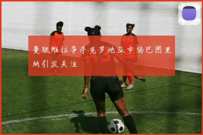 曼联维拉争夺克罗地亚中场巴图里纳引发关注