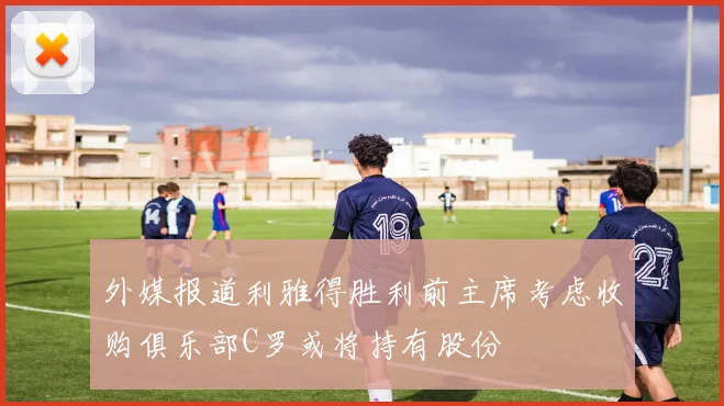 外媒报道利雅得胜利前主席考虑收购俱乐部C罗或将持有股份