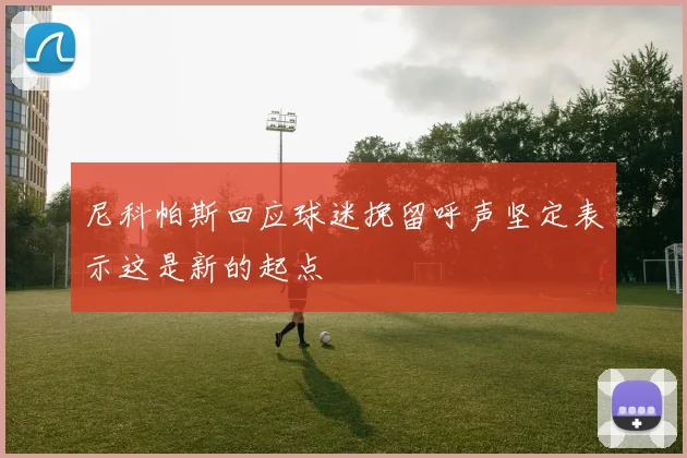 尼科帕斯回应球迷挽留呼声坚定表示这是新的起点
