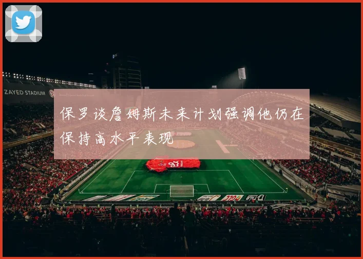 保罗谈詹姆斯未来计划强调他仍在保持高水平表现