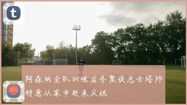 阿森纳全队训练后齐聚夜总会塔帅特意从家中赶来庆祝