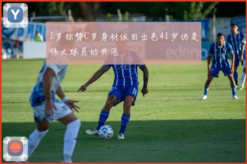 J罗称赞C罗身材依旧出色41岁仍是伟大球员的典范