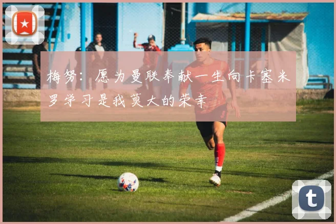 梅努：愿为曼联奉献一生向卡塞米罗学习是我莫大的荣幸