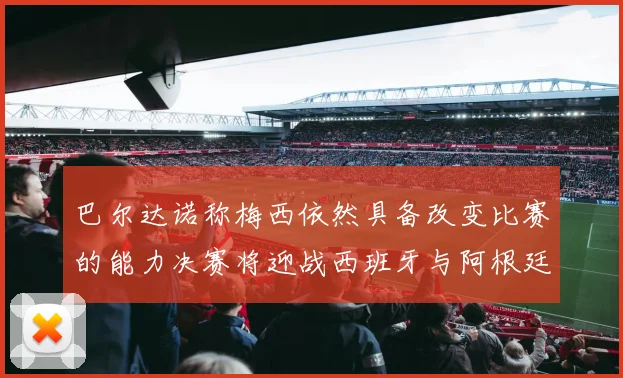 巴尔达诺称梅西依然具备改变比赛的能力决赛将迎战西班牙与阿根廷