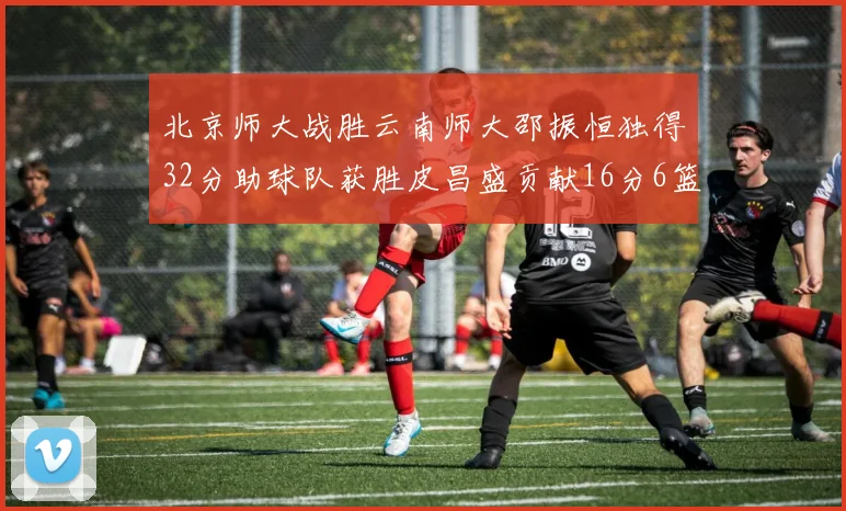 北京师大战胜云南师大邵振恒独得32分助球队获胜皮昌盛贡献16分6篮板5助攻