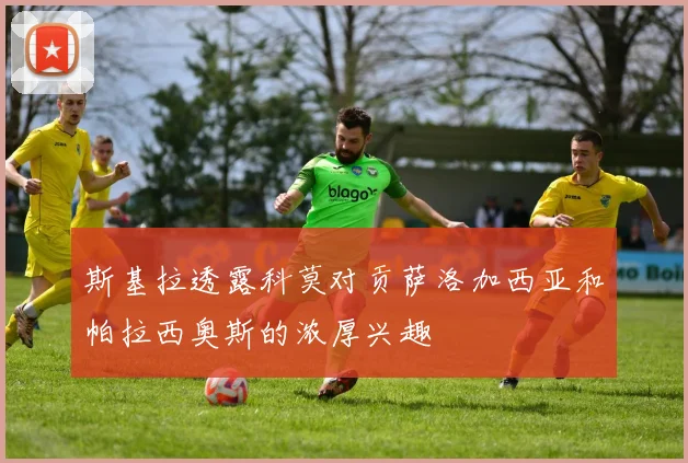 斯基拉透露科莫对贡萨洛加西亚和帕拉西奥斯的浓厚兴趣